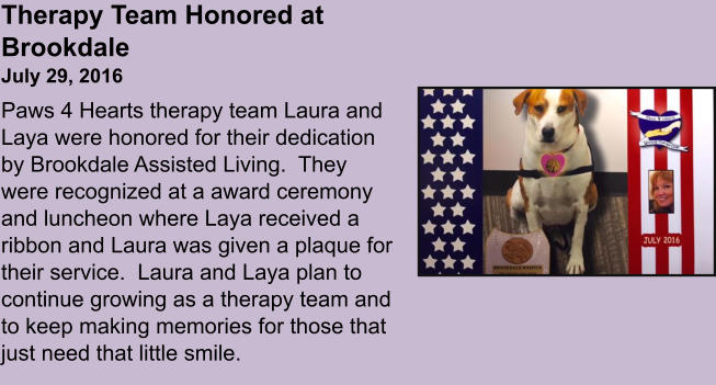 Therapy Team Honored at BrookdaleJuly 29, 2016 Paws 4 Hearts therapy team Laura and Laya were honored for their dedication by Brookdale Assisted Living.  They were recognized at a award ceremony and luncheon where Laya received a ribbon and Laura was given a plaque for their service.  Laura and Laya plan to continue growing as a therapy team and to keep making memories for those that just need that little smile.