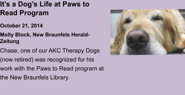 It’s a Dog’s Life at Paws to Read ProgramOctober 21, 2014 Molly Block, New Braunfels Herald-Zeitung Chase, one of our AKC Therapy Dogs (now retired) was recognized for his work with the Paws to Read program at the New Braunfels Library.
