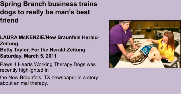 Spring Branch business trains dogs to really be man’s best friend   LAURA McKENZIE/New Braunfels Herald-ZeitungBetty Taylor, For the Herald-ZeitungSaturday, March 5, 2011 Paws 4 Hearts Working Therapy Dogs was recently highlighted in  the New Braunfels, TX newspaper in a story about animal therapy.